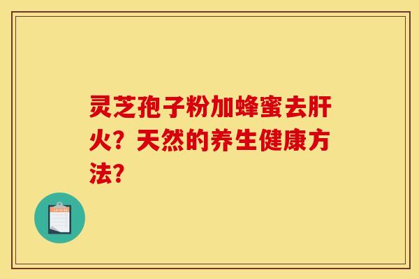 灵芝孢子粉加蜂蜜去火?天然的养生健康方法? 灵芝孢子粉加蜂蜜去火?天然的养生健康方法?