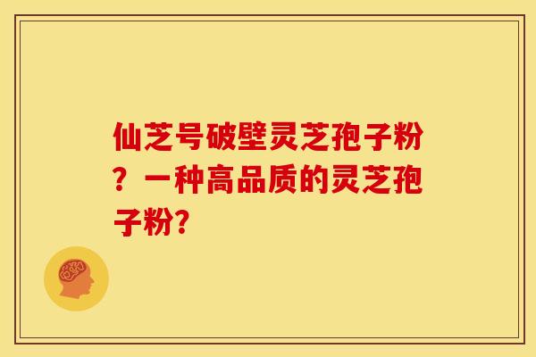 仙芝号破壁灵芝孢子粉?一种高品质的灵芝孢子粉? 仙芝号破壁灵芝孢子粉?一种高品质的灵芝孢子粉?