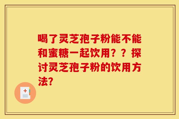 喝了灵芝孢子粉能不能和蜜糖一起饮用??探讨灵芝孢子粉的饮用方法? 喝了灵芝孢子粉能不能和蜜糖一起饮用??探讨灵芝孢子粉的饮用方法?