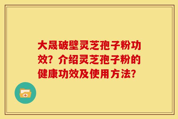 大晟破壁灵芝孢子粉功效?介绍灵芝孢子粉的健康功效及使用方法? 大晟破壁灵芝孢子粉功效?介绍灵芝孢子粉的健康功效及使用方法?