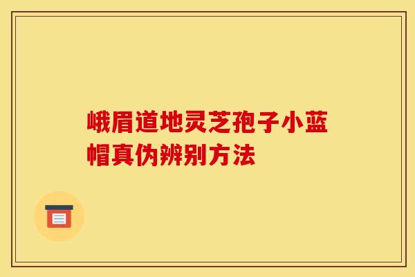 峨眉道地灵芝孢子小蓝帽真伪辨别方法