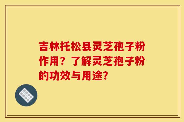 吉林托松县灵芝孢子粉作用?了解灵芝孢子粉的功效与用途? 吉林托松县灵芝孢子粉作用?了解灵芝孢子粉的功效与用途?