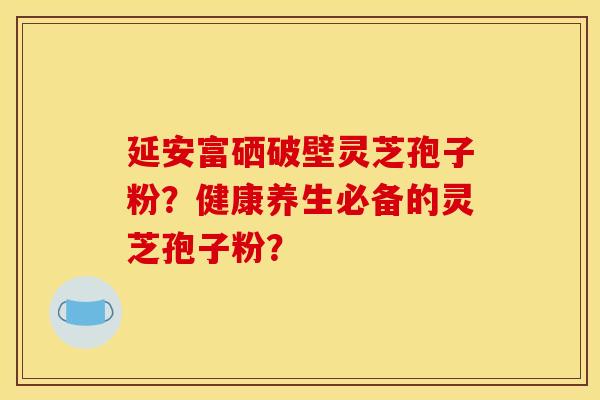 延安富硒破壁灵芝孢子粉?健康养生必备的灵芝孢子粉? 延安富硒破壁灵芝孢子粉?健康养生必备的灵芝孢子粉?