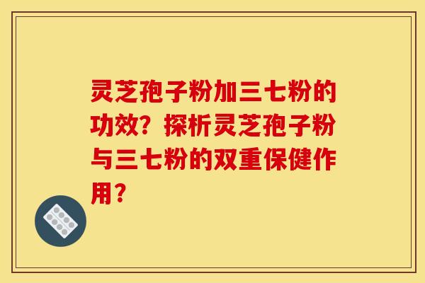 灵芝孢子粉加三七粉的功效?探析灵芝孢子粉与三七粉的双重保健作用? 灵芝孢子粉加三七粉的功效?探析灵芝孢子粉与三七粉的双重保健作用?