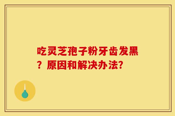 吃灵芝孢子粉牙齿发黑?原因和解决办法? 吃灵芝孢子粉牙齿发黑?原因和解决办法?