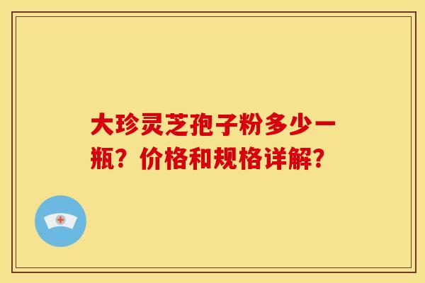 大珍灵芝孢子粉多少一瓶?价格和规格详解? 大珍灵芝孢子粉多少一瓶?价格和规格详解?