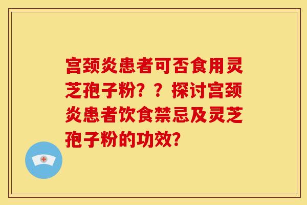 宫颈炎患者可否食用灵芝孢子粉??探讨宫颈炎患者饮食禁忌及灵芝孢子粉的功效? 宫颈炎患者可否食用灵芝孢子粉??探讨宫颈炎患者饮食禁忌及灵芝孢子粉的功效?