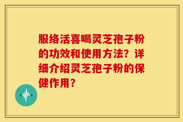 服络活喜喝灵芝孢子粉的功效和使用方法?详细介绍灵芝孢子粉的保健作用? 服络活喜喝灵芝孢子粉的功效和使用方法?详细介绍灵芝孢子粉的保健作用?
