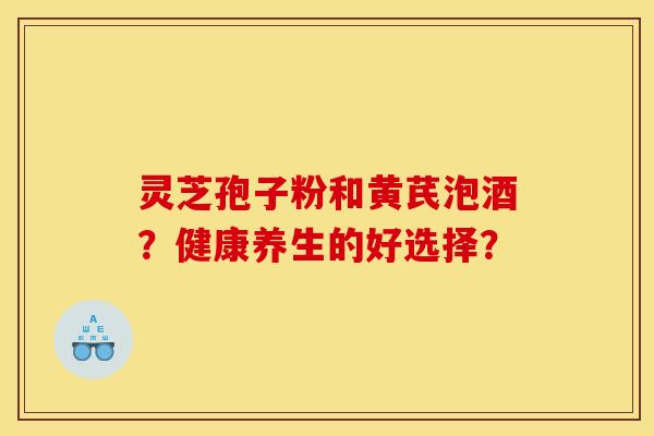 灵芝孢子粉和黄芪泡酒?健康养生的好选择? 灵芝孢子粉和黄芪泡酒?健康养生的好选择?