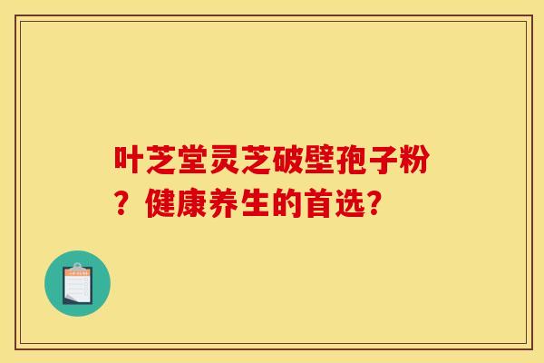 叶芝堂灵芝破壁孢子粉?健康养生的首选? 叶芝堂灵芝破壁孢子粉?健康养生的首选?