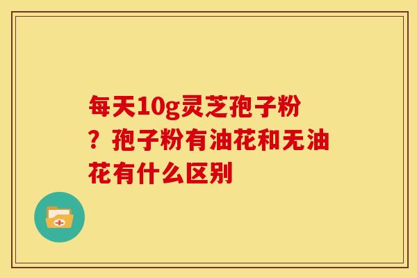 每天10g灵芝孢子粉?孢子粉有油花和无油花有什么区别 每天10g灵芝孢子粉?孢子粉有油花和无油花有什么区别