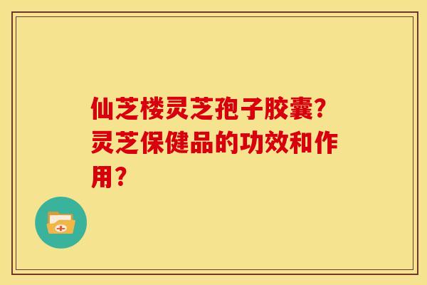 仙芝楼灵芝孢子胶囊?灵芝保健品的功效和作用? 仙芝楼灵芝孢子胶囊?灵芝保健品的功效和作用?
