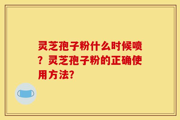 灵芝孢子粉什么时候喷?灵芝孢子粉的正确使用方法? 灵芝孢子粉什么时候喷?灵芝孢子粉的正确使用方法?