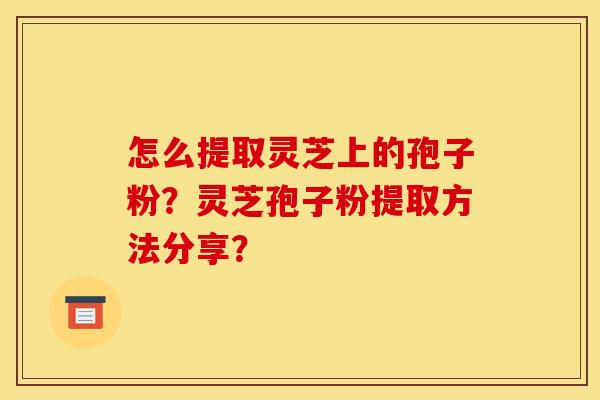 怎么提取灵芝上的孢子粉?灵芝孢子粉提取方法分享? 怎么提取灵芝上的孢子粉?灵芝孢子粉提取方法分享?