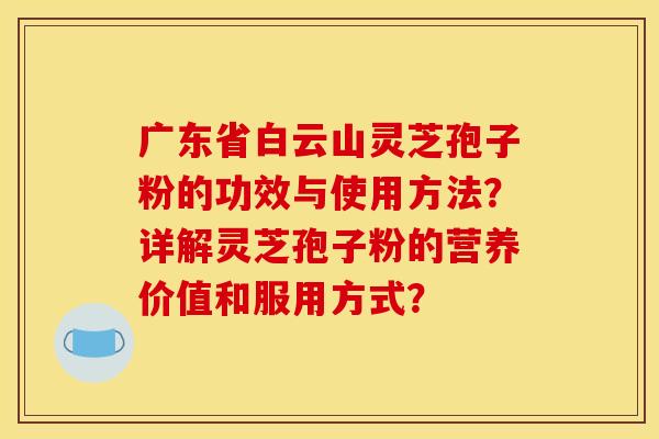广东省白云山灵芝孢子粉的功效与使用方法?详解灵芝孢子粉的营养价值和服用方式? 广东省白云山灵芝孢子粉的功效与使用方法?详解灵芝孢子粉的营养价值和服用方式?