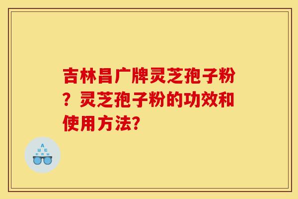 吉林昌广牌灵芝孢子粉?灵芝孢子粉的功效和使用方法? 吉林昌广牌灵芝孢子粉?灵芝孢子粉的功效和使用方法?