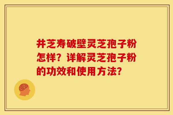 井芝寿破壁灵芝孢子粉怎样?详解灵芝孢子粉的功效和使用方法? 井芝寿破壁灵芝孢子粉怎样?详解灵芝孢子粉的功效和使用方法?