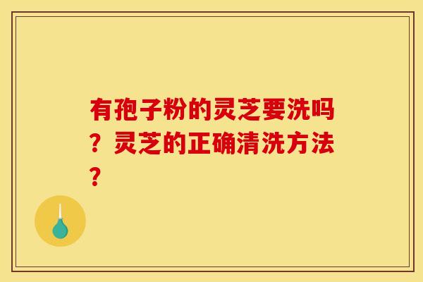 有孢子粉的灵芝要洗吗?灵芝的正确清洗方法? 有孢子粉的灵芝要洗吗?灵芝的正确清洗方法?