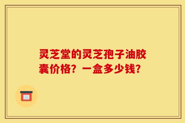 灵芝堂的灵芝孢子油胶囊价格?一盒多少钱? 灵芝堂的灵芝孢子油胶囊价格?一盒多少钱?