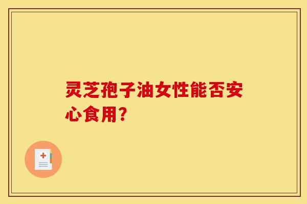 灵芝孢子油女性能否安心食用? 灵芝孢子油女性能否安心食用?
