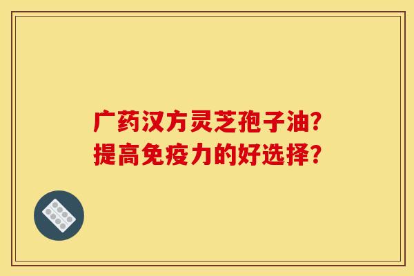 广药汉方灵芝孢子油?提高免疫力的好选择? 广药汉方灵芝孢子油?提高免疫力的好选择?