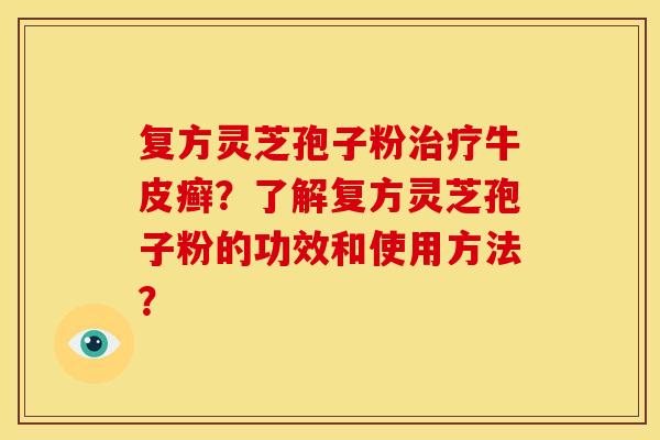 复方灵芝孢子粉牛皮癣?了解复方灵芝孢子粉的功效和使用方法? 复方灵芝孢子粉牛皮癣?了解复方灵芝孢子粉的功效和使用方法?