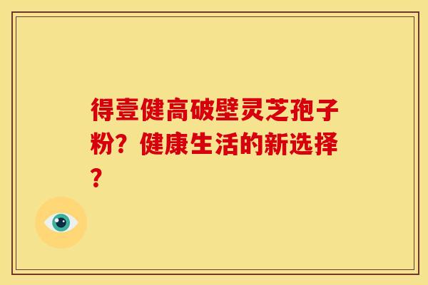 得壹健高破壁灵芝孢子粉?健康生活的新选择? 得壹健高破壁灵芝孢子粉?健康生活的新选择?