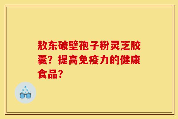 敖东破壁孢子粉灵芝胶囊?提高免疫力的健康食品? 敖东破壁孢子粉灵芝胶囊?提高免疫力的健康食品?