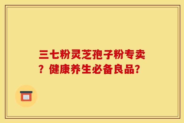 三七粉灵芝孢子粉专卖?健康养生必备良品? 三七粉灵芝孢子粉专卖?健康养生必备良品?