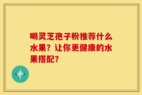 喝灵芝孢子粉推荐什么水果?让你更健康的水果搭配? 喝灵芝孢子粉推荐什么水果?让你更健康的水果搭配?