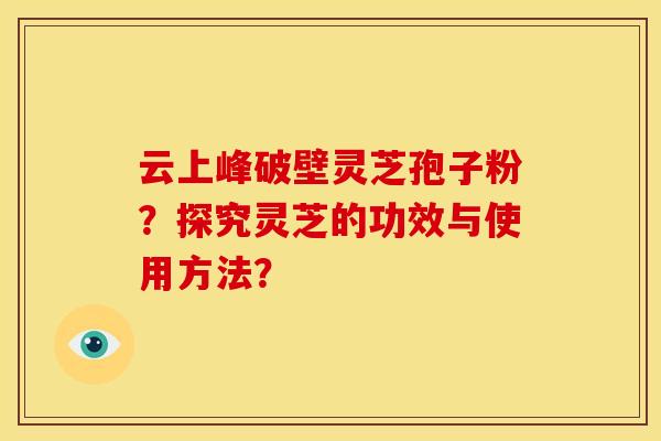 云上峰破壁灵芝孢子粉?探究灵芝的功效与使用方法? 云上峰破壁灵芝孢子粉?探究灵芝的功效与使用方法?