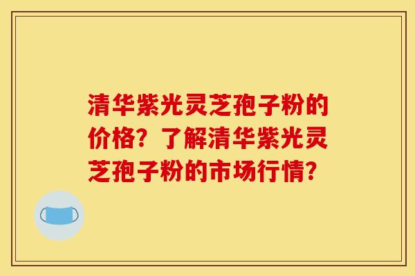 清华紫光灵芝孢子粉的价格？了解清华紫光灵芝孢子粉的市场行情？
