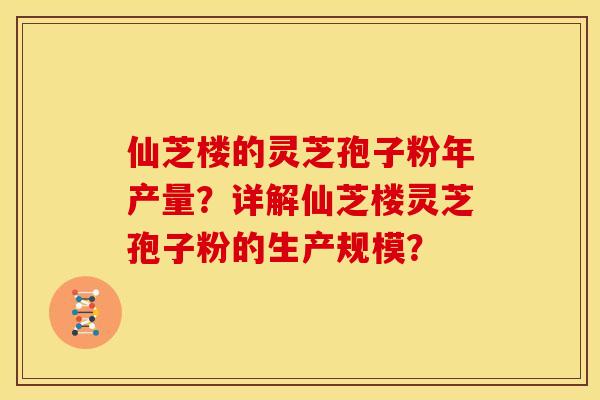 仙芝楼的灵芝孢子粉年产量？详解仙芝楼灵芝孢子粉的生产规模？