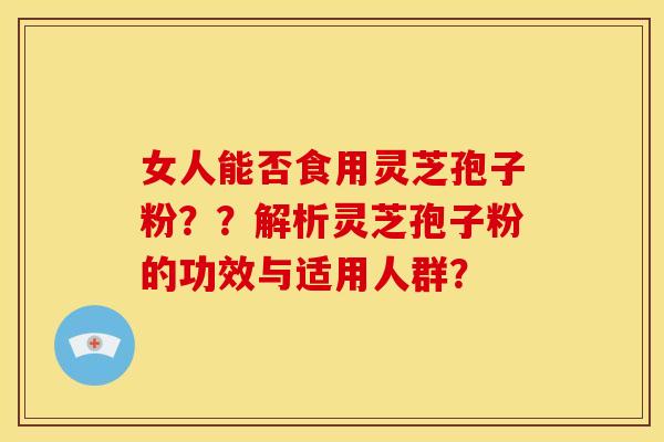 女人能否食用灵芝孢子粉??解析灵芝孢子粉的功效与适用人群? 女人能否食用灵芝孢子粉??解析灵芝孢子粉的功效与适用人群?