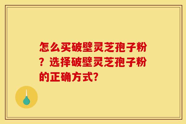 怎么买破壁灵芝孢子粉?选择破壁灵芝孢子粉的正确方式? 怎么买破壁灵芝孢子粉?选择破壁灵芝孢子粉的正确方式?