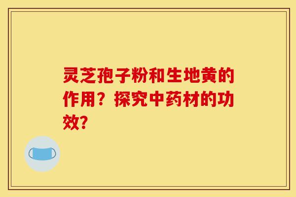 灵芝孢子粉和生地黄的作用?探究材的功效? 灵芝孢子粉和生地黄的作用?探究材的功效?