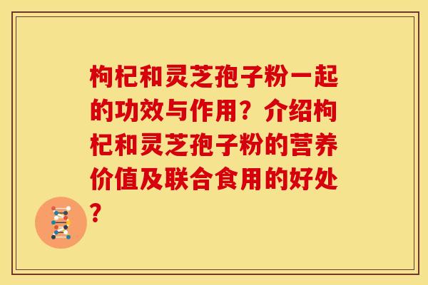 枸杞和灵芝孢子粉一起的功效与作用？介绍枸杞和灵芝孢子粉的营养价值及联合食用的好处？