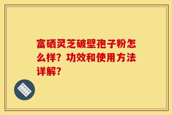 富硒灵芝破壁孢子粉怎么样？功效和使用方法详解？