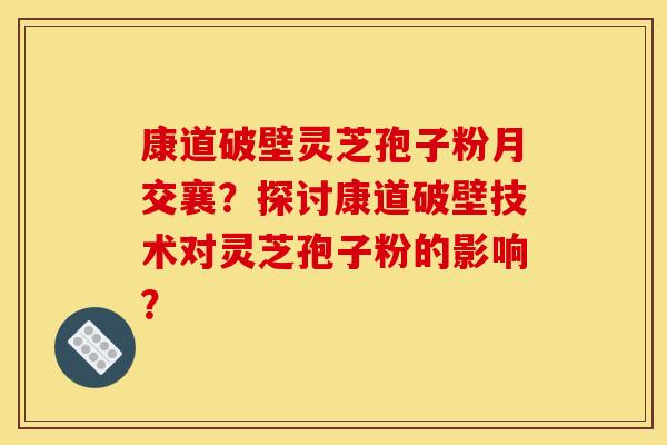 康道破壁灵芝孢子粉月交襄？探讨康道破壁技术对灵芝孢子粉的影响？