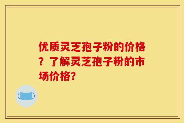 优质灵芝孢子粉的价格?了解灵芝孢子粉的市场价格? 优质灵芝孢子粉的价格?了解灵芝孢子粉的市场价格?