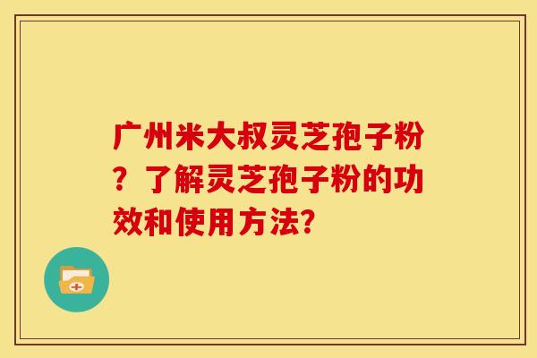广州米大叔灵芝孢子粉?了解灵芝孢子粉的功效和使用方法? 广州米大叔灵芝孢子粉?了解灵芝孢子粉的功效和使用方法?