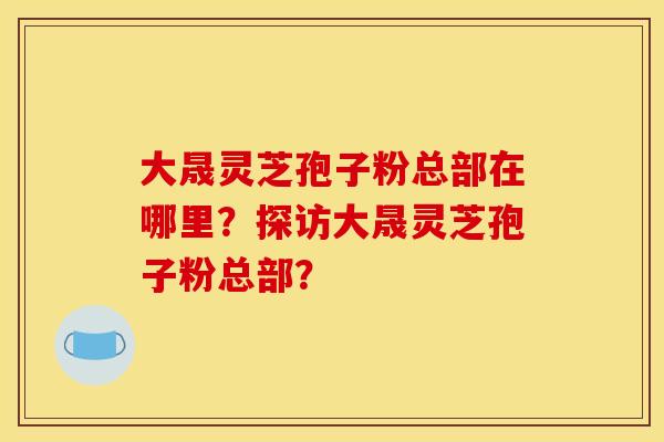 大晟灵芝孢子粉总部在哪里?探访大晟灵芝孢子粉总部? 大晟灵芝孢子粉总部在哪里?探访大晟灵芝孢子粉总部?