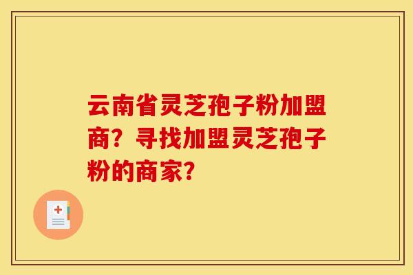 云南省灵芝孢子粉加盟商?寻找加盟灵芝孢子粉的商家? 云南省灵芝孢子粉加盟商?寻找加盟灵芝孢子粉的商家?