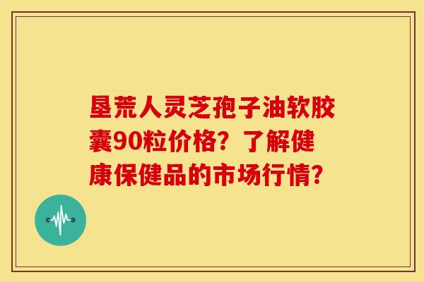 垦荒人灵芝孢子油软胶囊90粒价格?了解健康保健品的市场行情? 垦荒人灵芝孢子油软胶囊90粒价格?了解健康保健品的市场行情?