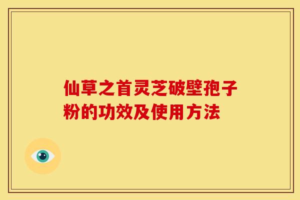 仙草之首灵芝破壁孢子粉的功效及使用方法 仙草之首灵芝破壁孢子粉的功效及使用方法
