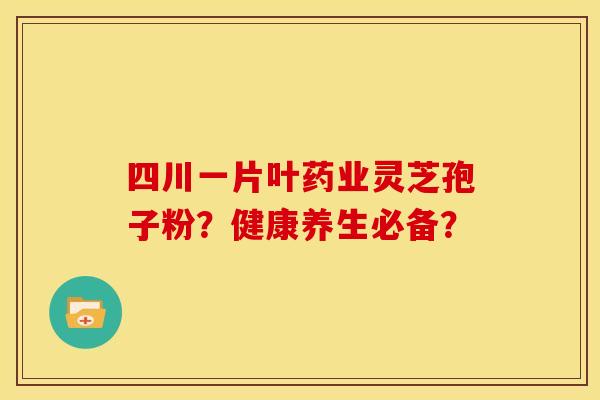 四川一片叶药业灵芝孢子粉?健康养生必备? 四川一片叶药业灵芝孢子粉?健康养生必备?