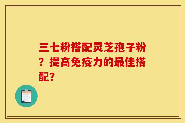 三七粉搭配灵芝孢子粉?提高免疫力的佳搭配? 三七粉搭配灵芝孢子粉?提高免疫力的佳搭配?