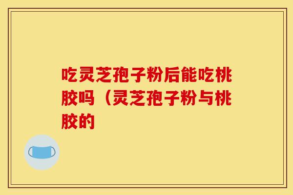 吃灵芝孢子粉后能吃桃胶吗(灵芝孢子粉与桃胶的 吃灵芝孢子粉后能吃桃胶吗(灵芝孢子粉与桃胶的