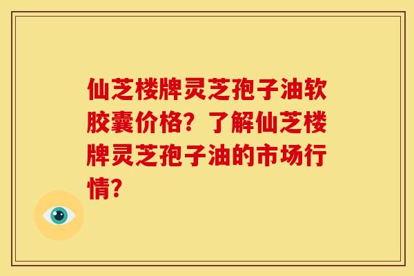 仙芝楼牌灵芝孢子油软胶囊价格?了解仙芝楼牌灵芝孢子油的市场行情? 仙芝楼牌灵芝孢子油软胶囊价格?了解仙芝楼牌灵芝孢子油的市场行情?