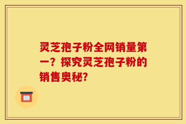 灵芝孢子粉全网销量第一?探究灵芝孢子粉的销售奥秘? 灵芝孢子粉全网销量第一?探究灵芝孢子粉的销售奥秘?